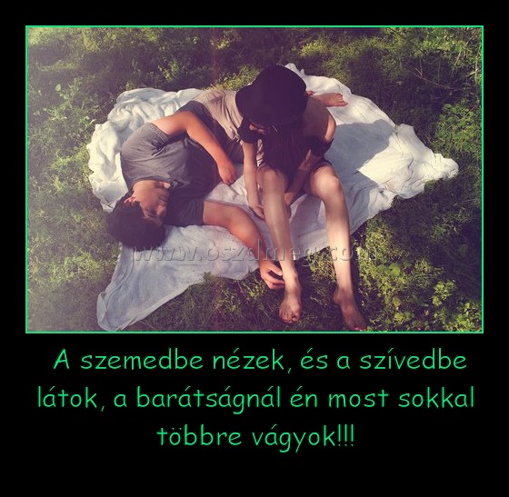 A szemedbe nézek, és a szívedbe látok, a barátságnál én most sokkal többre vágyok!!! A szemedbe nézek, és a szívedbe látok, a barátságnál én most sokkal többre vágyok!!!