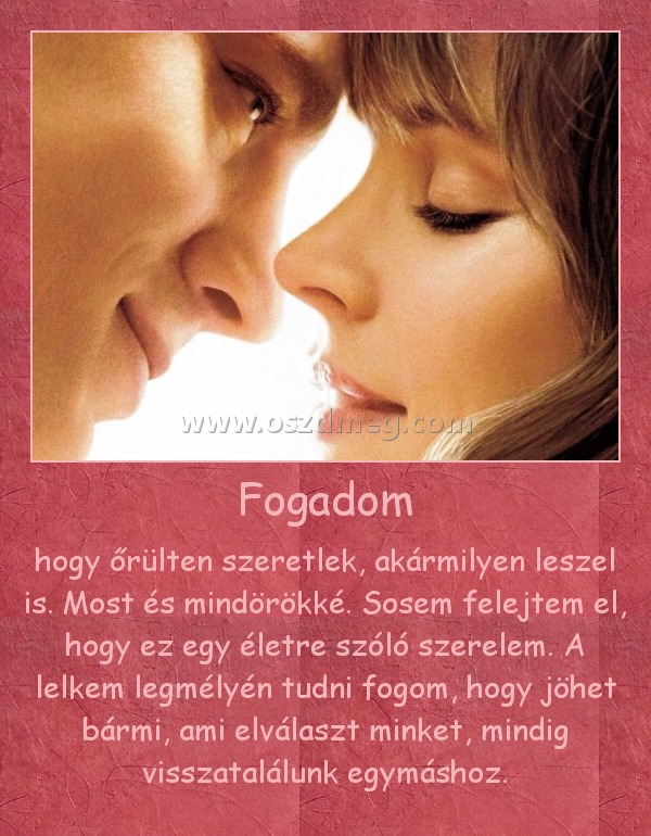 Fogadom Fogadom
hogy őrülten szeretlek, akármilyen leszel is. Most és mindörökké. Sosem felejtem el, hogy ez egy életre szóló szerelem. A lelkem legmélyén tudni fogom, hogy jöhet bármi, ami elválaszt minket, mindig visszatalálunk egymáshoz.
