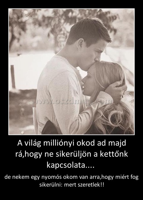 A világ milliónyi okod ad majd rá,hogy ne sikerüljön a kettőnk kapcsolata.... A világ milliónyi okod ad majd rá,hogy ne sikerüljön a kettőnk kapcsolata....
de nekem egy nyomós okom van arra,hogy miért fog sikerülni: mert szeretlek!!