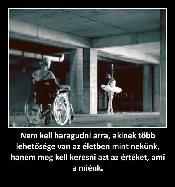 Nem kell haragudni arra, akinek több lehetősége van az életben mint nekünk, hanem meg kell keresni azt az értéket, ami a miénk. Nem kell haragudni arra, akinek több lehetősége van az életben mint nekünk, hanem meg kell keresni azt az értéket, ami a miénk.