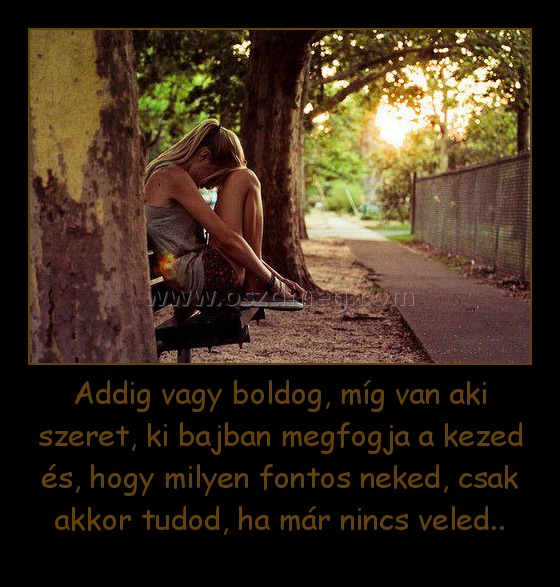 Addig vagy boldog, míg van aki szeret, ki bajban megfogja a kezed és, hogy milyen fontos neked, csak akkor tudod, ha már nincs veled.. Addig vagy boldog, míg van aki szeret, ki bajban megfogja a kezed és, hogy milyen fontos neked, csak akkor tudod, ha már nincs veled..