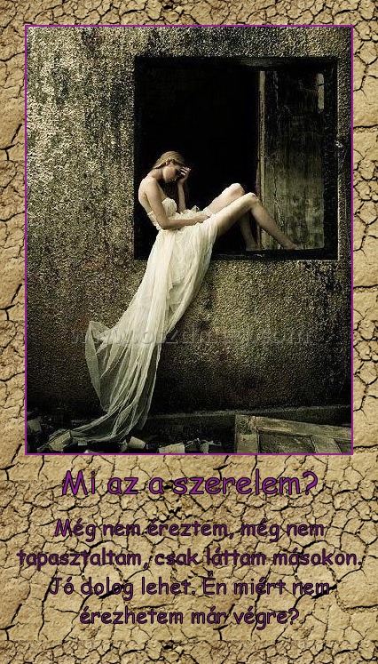 Mi az a szerelem? Mi az a szerelem?
Még nem éreztem, még nem tapasztaltam, csak láttam másokon. Jó dolog lehet. Én miért nem érezhetem már végre?