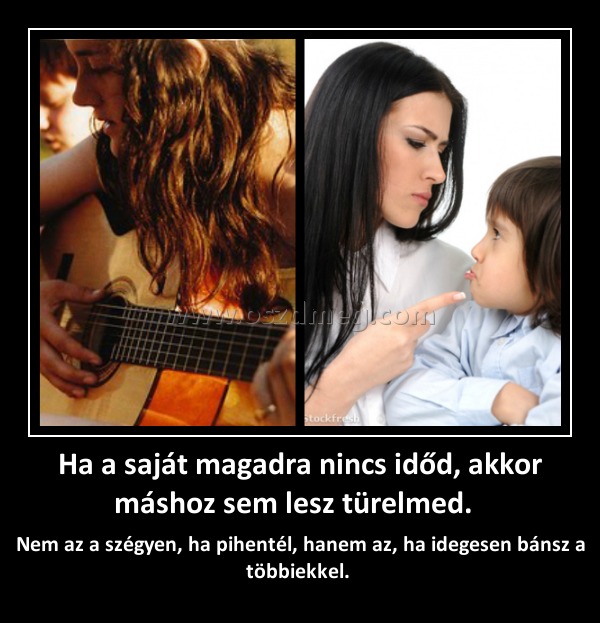 Ha a saját magadra nincs időd, akkor máshoz sem lesz türelmed. Ha a saját magadra nincs időd, akkor máshoz sem lesz türelmed.
Nem az a szégyen, ha pihentél, hanem az, ha idegesen bánsz a többiekkel.