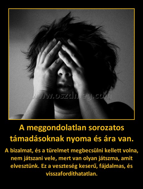 A meggondolatlan sorozatos támadásoknak nyoma és ára van. A meggondolatlan sorozatos támadásoknak nyoma és ára van.
A bizalmat, és a türelmet megbecsülni kellett volna, nem játszani vele, mert van olyan játszma, amit elvesztünk. Ez a veszteség keserű, fájdalmas, és visszafordíthatatlan.