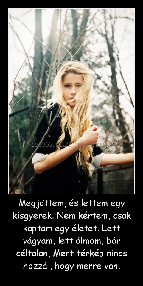 Megjöttem, és lettem egy kisgyerek. Nem kértem, csak kaptam egy életet. Lett vágyam, lett álmom, bár céltalan, Mert térkép nincs hozzá , hogy merre van. Megjöttem, és lettem egy kisgyerek. Nem kértem, csak kaptam egy életet. Lett vágyam, lett álmom, bár céltalan, Mert térkép nincs hozzá , hogy merre van.