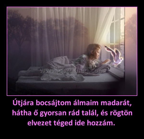 Útjára bocsájtom álmaim madarát, hátha ő gyorsan rád talál, és rögtön elvezet téged ide hozzám. Útjára bocsájtom álmaim madarát, hátha ő gyorsan rád talál, és rögtön elvezet téged ide hozzám.