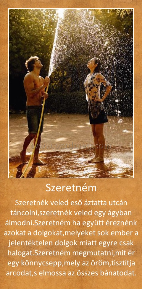 Szeretném
 
Szeretnék veled eső áztatta utcán táncolni,szeretnék veled egy ágyban álmodni.Szeretném ha együtt éreznénk azokat a dolgokat,melyeket sok ember a jelentéktelen dolgok miatt egyre csak halogat.Szeretném megmutatni,mit ér egy könnycsepp,mely az öröm,tisztítja arcodat,s elmossa az összes bánatodat.