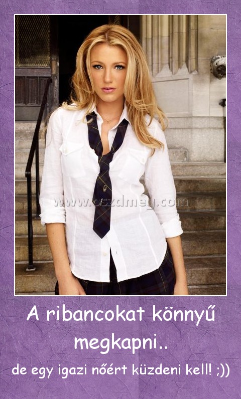 A ribancokat könnyű megkapni..
 
de egy igazi nőért küzdeni kell! ;))