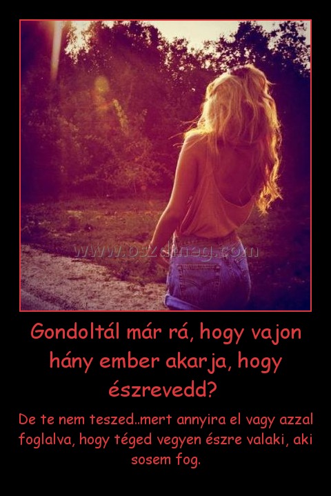 Gondoltál már rá, hogy vajon hány ember akarja, hogy észrevedd? 
 
De te nem teszed..mert annyira el vagy azzal foglalva, hogy téged vegyen észre valaki, aki sosem fog.