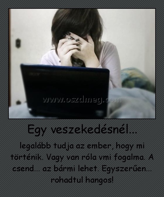 Egy veszekedésnél... Egy veszekedésnél...
legalább tudja az ember, hogy mi történik. Vagy van róla vmi fogalma. A csend... az bármi lehet. Egyszerűen... rohadtul hangos!
