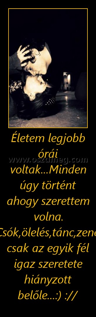 Életem legjobb órái voltak...Minden úgy történt ahogy szerettem volna. Csók,ölelés,tánc,zene, csak az egyik fél igaz szeretete hiányzott belőle...:) :// Életem legjobb órái voltak...Minden úgy történt ahogy szerettem volna. Csók,ölelés,tánc,zene, csak az egyik fél igaz szeretete hiányzott belőle...:) ://