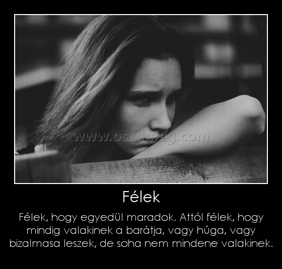 Félek
 
Félek, hogy egyedül maradok. Attól félek, hogy mindig valakinek a barátja, vagy húga, vagy bizalmasa leszek, de soha nem mindene valakinek.