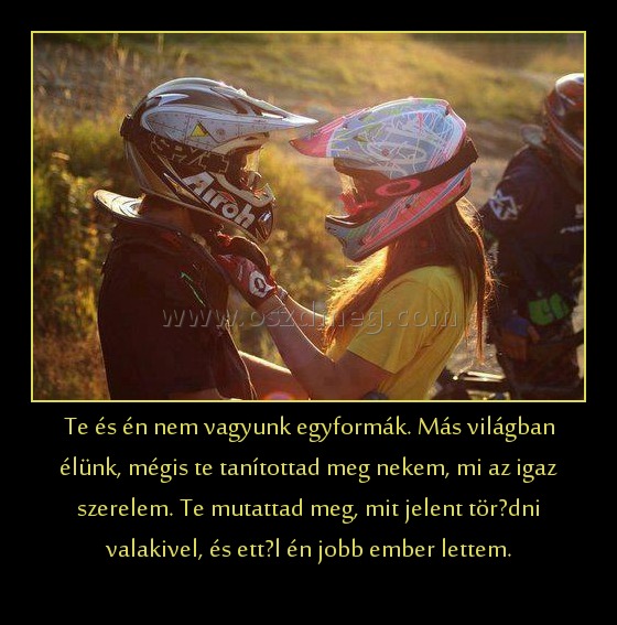 Te és én nem vagyunk egyformák. Más világban élünk, mégis te tanítottad meg nekem, mi az igaz szerelem. Te mutattad meg, mit jelent törődni valakivel, és ettől én jobb ember lettem. Te és én nem vagyunk egyformák. Más világban élünk, mégis te tanítottad meg nekem, mi az igaz szerelem. Te mutattad meg, mit jelent törődni valakivel, és ettől én jobb ember lettem.