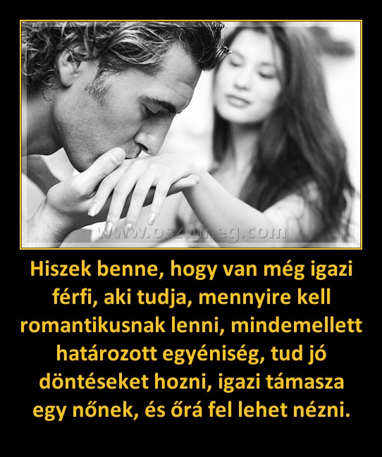 Hiszek benne, hogy van még igazi férfi, aki tudja, mennyire kell romantikusnak lenni, mindemellett határozott egyéniség, tud jó döntéseket hozni, igazi támasza egy nőnek, és őrá fel lehet nézni. Hiszek benne, hogy van még igazi férfi, aki tudja, mennyire kell romantikusnak lenni, mindemellett határozott egyéniség, tud jó döntéseket hozni, igazi támasza egy nőnek, és őrá fel lehet nézni.