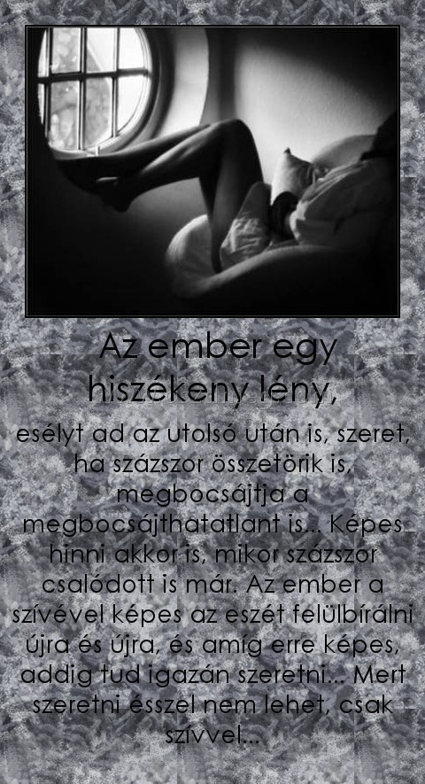 Az ember egy hiszékeny lény, Az ember egy hiszékeny lény,
esélyt ad az utolsó után is, szeret, ha százszor összetörik is, megbocsájtja a megbocsájthatatlant is... Képes hinni akkor is, mikor százszor csalódott is már. Az ember a szívével képes az eszét felülbírálni újra és újra, és amíg erre képes, addig tud igazán szeretni... Mert szeretni ésszel nem lehet, csak szívvel...