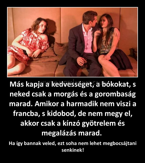 Más kapja a kedvességet, a bókokat, s neked csak a morgás és a gorombaság marad. Amikor a harmadik nem viszi a francba, s kidobod, de nem megy el, akkor csak a kínzó gyötrelem és megalázás marad. Más kapja a kedvességet, a bókokat, s neked csak a morgás és a gorombaság marad. Amikor a harmadik nem viszi a francba, s kidobod, de nem megy el, akkor csak a kínzó gyötrelem és megalázás marad.
Ha így bannak veled, ezt soha nem lehet megbocsájtani senkinek!