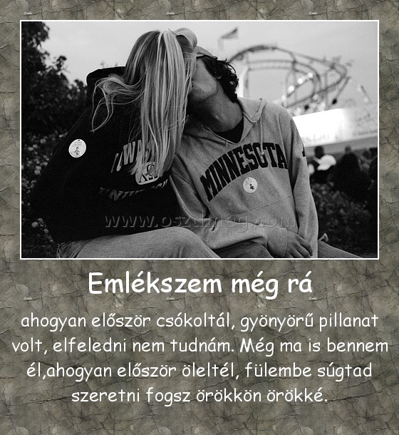 Emlékszem még rá Emlékszem még rá
ahogyan először csókoltál, gyönyörű pillanat volt, elfeledni nem tudnám. Még ma is bennem él,ahogyan először öleltél, fülembe súgtad szeretni fogsz örökkön örökké.