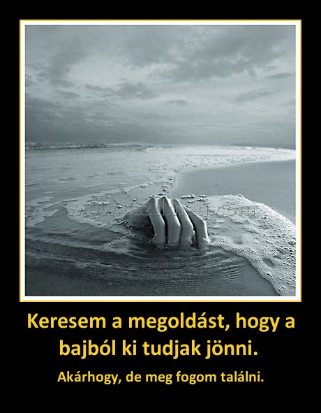 Keresem a megoldást, hogy a bajból ki tudjak jönni. Keresem a megoldást, hogy a bajból ki tudjak jönni.
Akárhogy, de meg fogom találni.