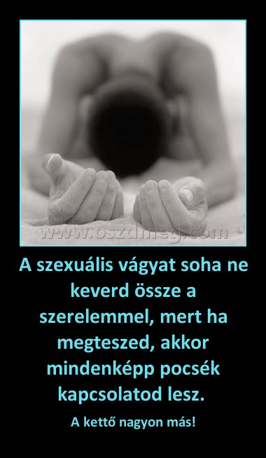 A szexuális vágyat soha ne keverd össze a szerelemmel, mert ha megteszed, akkor mindenképp pocsék kapcsolatod lesz. 
 
A kettő nagyon más!