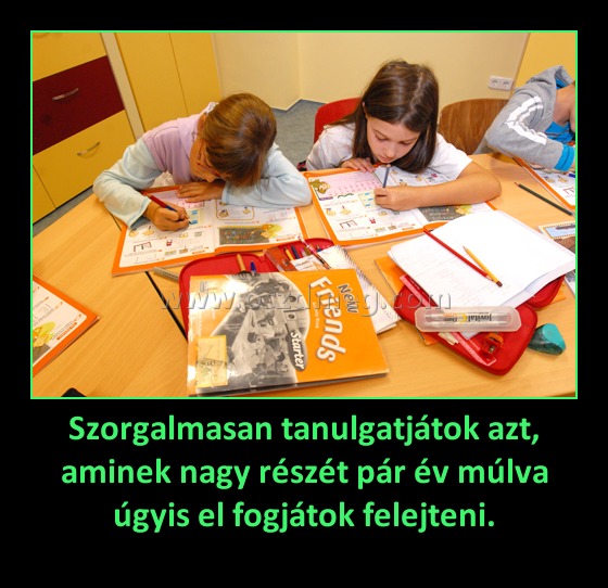 Szorgalmasan tanulgatjátok azt, aminek nagy részét pár év múlva úgyis el fogjátok felejteni. Szorgalmasan tanulgatjátok azt, aminek nagy részét pár év múlva úgyis el fogjátok felejteni.