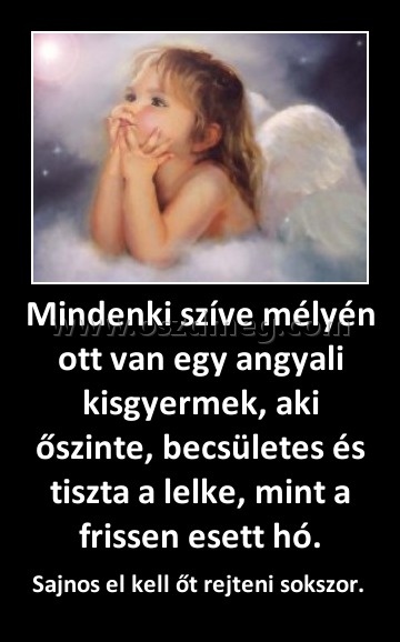 Mindenki szíve mélyén ott van egy angyali kisgyermek, aki őszinte, becsületes és tiszta a lelke, mint a frissen esett hó. Mindenki szíve mélyén ott van egy angyali kisgyermek, aki őszinte, becsületes és tiszta a lelke, mint a frissen esett hó.
Sajnos el kell őt rejteni sokszor.