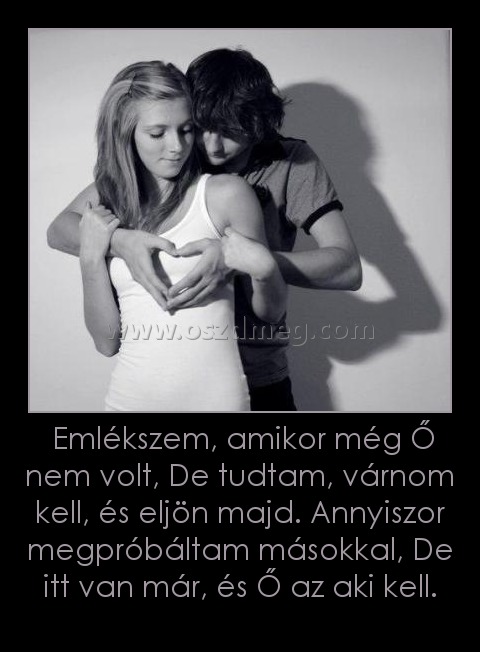 Emlékszem, amikor még Ő nem volt, De tudtam, várnom kell, és eljön majd. Annyiszor megpróbáltam másokkal, De itt van már, és Ő az aki kell. Emlékszem, amikor még Ő nem volt, De tudtam, várnom kell, és eljön majd. Annyiszor megpróbáltam másokkal, De itt van már, és Ő az aki kell.