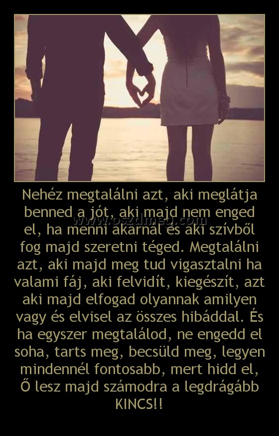 Nehéz megtalálni azt, aki meglátja benned a jót, aki majd nem enged el, ha menni akarnál és aki szívből fog majd szeretni téged. Megtalálni azt, aki majd meg tud vigasztalni ha valami fáj, aki felvidít, kiegészít, azt aki majd elfogad olyannak amilyen vag
 
