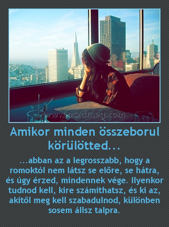 Amikor minden összeborul körülötted... Amikor minden összeborul körülötted...
...abban az a legrosszabb, hogy a romoktól nem látsz se előre, se hátra, és úgy érzed, mindennek vége. Ilyenkor tudnod kell, kire számíthatsz, és ki az, akitől meg kell szabadulnod, különben sosem állsz talpra.
