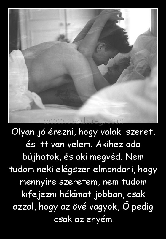 Olyan jó érezni, hogy valaki szeret, és itt van velem. Akihez oda bújhatok, és aki megvéd. Nem tudom neki elégszer elmondani, hogy mennyire szeretem, nem tudom kifejezni hálámat jobban, csak azzal, hogy az övé vagyok, Ő pedig csak az enyém
 
