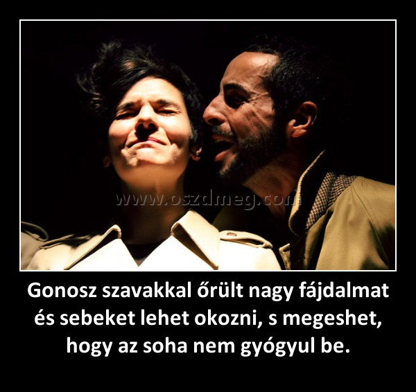 Gonosz szavakkal őrült nagy fájdalmat és sebeket lehet okozni, s megeshet, hogy az soha nem gyógyul be.
 
