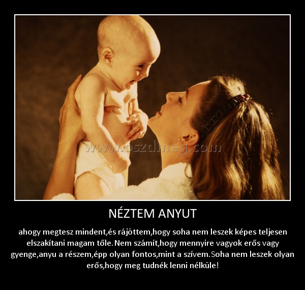 NÉZTEM ANYUT NÉZTEM ANYUT
ahogy megtesz mindent,és rájöttem,hogy soha nem leszek képes teljesen elszakítani magam tőle.Nem számít,hogy mennyire vagyok erős vagy gyenge,anyu a részem,épp olyan fontos,mint a szívem.Soha nem leszek olyan erős,hogy meg tudnék lenni nélküle!