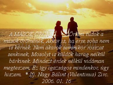 A MÁSOK ÖRÖME…
 
A MÁSOK ÖRÖME…   * Örülni tudok a mások örömének, Akkor is, ha erre soha nem is kérnek. Nem akarok semmikor rosszat senkinek, Mosolyt is küldök harag nélkül bárkinek. Mindezt érdek nélkül vidáman megteszem, Ez így igazságos mindenkor, úgy hiszem.  * Ifj. Nagy Bálint (Valentinus) Zirc. 2006. 01. 16