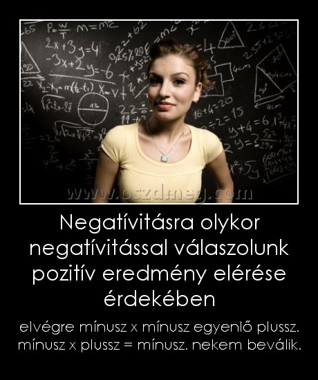 Negatívitásra olykor negatívitással válaszolunk pozitív eredmény elérése érdekében Negatívitásra olykor negatívitással válaszolunk pozitív eredmény elérése érdekében
elvégre mínusz x mínusz egyenlő plussz. mínusz x plussz = mínusz. nekem beválik.