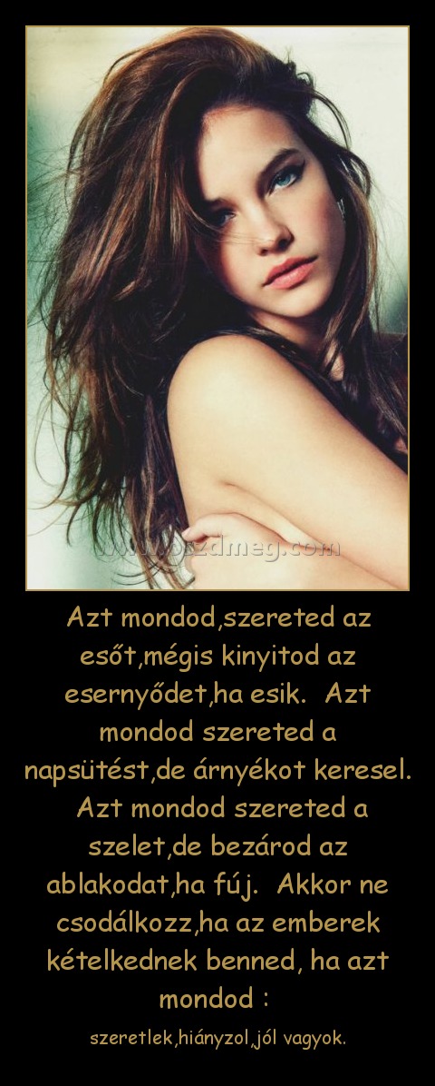 Azt mondod,szereted az esőt,mégis kinyitod az esernyődet,ha esik.  Azt mondod szereted a napsütést,de árnyékot keresel.  Azt mondod szereted a szelet,de bezárod az ablakodat,ha fúj.  Akkor ne csodálkozz,ha az emberek kételkednek benned, ha azt mondod : 
 
szeretlek,hiányzol,jól vagyok.