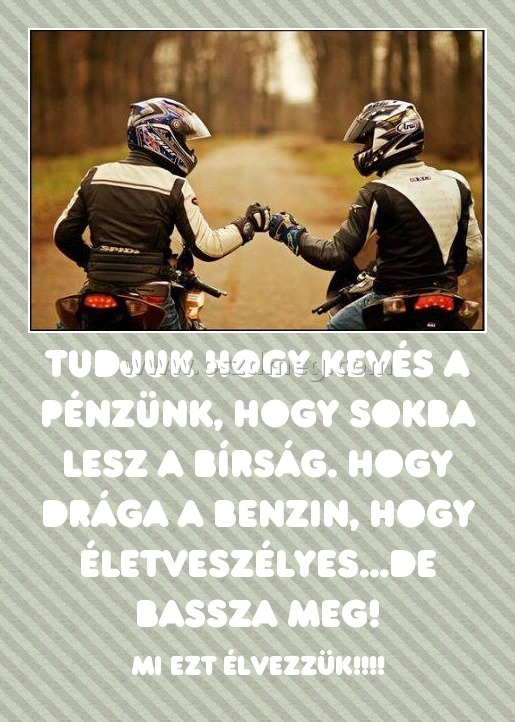 Tudjuk hogy kevés a pénzünk, hogy sokba lesz a bírság. Hogy drága a benzin, hogy életveszélyes...de bassza meg! Tudjuk hogy kevés a pénzünk, hogy sokba lesz a bírság. Hogy drága a benzin, hogy életveszélyes...de bassza meg!
MI EZT ÉLVEZZÜK!!!!