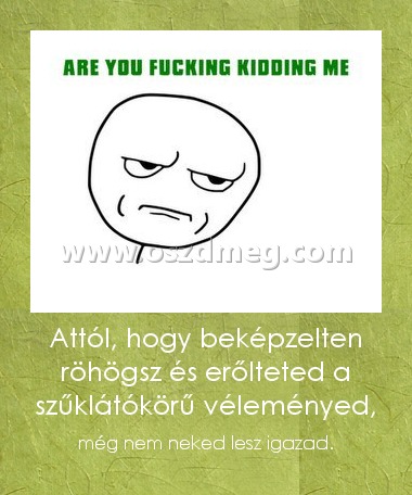 Attól, hogy beképzelten röhögsz és erőlteted a szűklátókörű véleményed, Attól, hogy beképzelten röhögsz és erőlteted a szűklátókörű véleményed,
még nem neked lesz igazad.