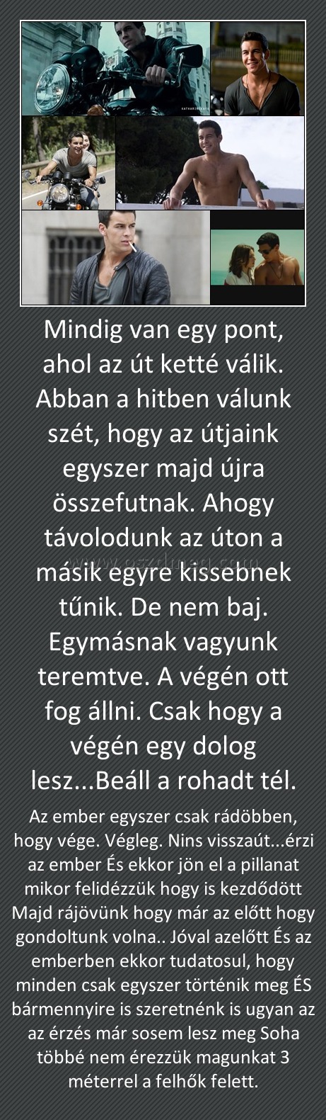 Mindig van egy pont, ahol az út ketté válik. Abban a hitben válunk szét, hogy az útjaink egyszer majd újra összefutnak. Ahogy távolodunk az úton a másik egyre kissebnek tűnik. De nem baj. Egymásnak vagyunk teremtve. A végén ott fog állni. Csak hogy a végé Mindig van egy pont, ahol az út ketté válik. Abban a hitben válunk szét, hogy az útjaink egyszer majd újra összefutnak. Ahogy távolodunk az úton a másik egyre kissebnek tűnik. De nem baj. Egymásnak vagyunk teremtve. A végén ott fog állni. Csak hogy a végé
Az ember egyszer csak rádöbben, hogy vége. Végleg. Nins visszaút...érzi az ember És ekkor jön el a pillanat mikor felidézzük hogy is kezdődött Majd rájövünk hogy már az előtt hogy gondoltunk volna.. Jóval azelőtt És az emberben ekkor tudatosul, hogy minden csak egyszer történik meg ÉS bármennyire is szeretnénk is ugyan az az érzés már sosem lesz meg Soha többé nem érezzük magunkat 3 méterrel a felhők felett.