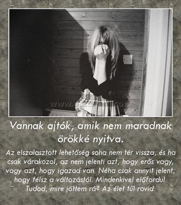 Vannak ajtók, amik nem maradnak örökké nyitva. Vannak ajtók, amik nem maradnak örökké nyitva.
Az elszalasztott lehetőség soha nem tér vissza, és ha csak várakozol, az nem jelenti azt, hogy erős vagy, vagy azt, hogy igazad van. Néha csak annyit jelent, hogy félsz a változástól. Mindenkivel előfordul. Tudod, mire jöttem rá? Az élet túl rövid.