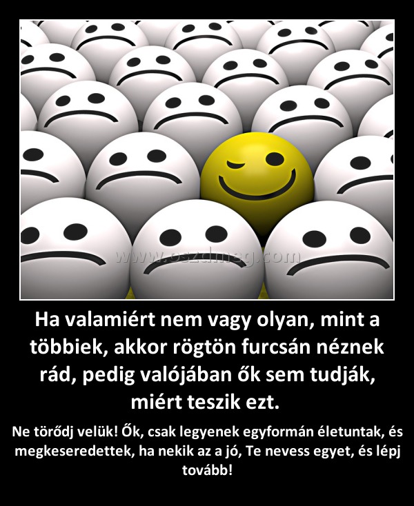 Ha valamiért nem vagy olyan, mint a többiek, akkor rögtön furcsán néznek rád, pedig valójában ők sem tudják, miért teszik ezt. Ha valamiért nem vagy olyan, mint a többiek, akkor rögtön furcsán néznek rád, pedig valójában ők sem tudják, miért teszik ezt.
Ne törődj velük! Ők, csak legyenek egyformán életuntak, és megkeseredettek, ha nekik az a jó, Te nevess egyet, és lépj tovább!