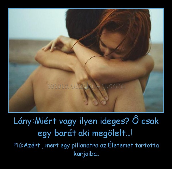 Lány:Miért vagy ilyen ideges? Ô csak egy barát aki megölelt..! 
 
Fiú:Azért , mert egy pillanatra az Életemet tartotta karjaiba..