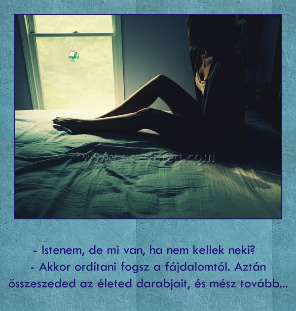 - Istenem, de mi van, ha nem kellek neki? - Akkor ordítani fogsz a fájdalomtól. Aztán összeszeded az életed darabjait, és mész tovább...