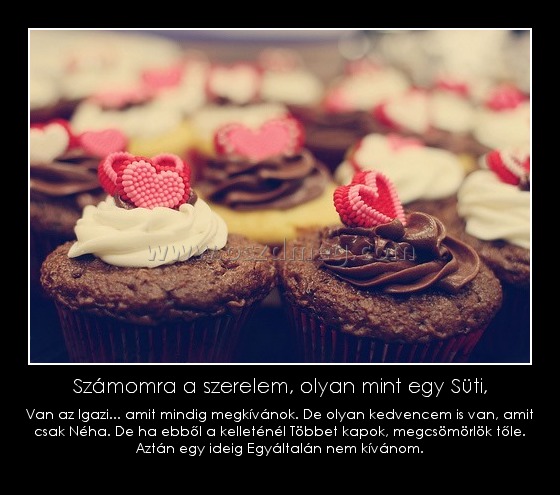 Számomra a szerelem, olyan mint egy Süti, Számomra a szerelem, olyan mint egy Süti,
Van az Igazi... amit mindig megkívánok. De olyan kedvencem is van, amit csak Néha. De ha ebből a kelleténél Többet kapok, megcsömörlök tőle. Aztán egy ideig Egyáltalán nem kívánom.