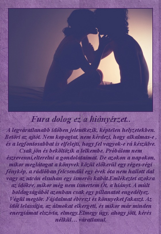 Fura dolog ez a hiányérzet.. Fura dolog ez a hiányérzet..
A legváratlanabb időben jelentkezik, képtelen helyzetekben. Betöri az ajtót. Nem kopogtat, nem kérdezi, hogy alkalmas-e , és a legfontosabbat is elfelejti, hogy fel vagyok-e rá készülve. Csak jön és beköltözik a lelkembe. Próbálom nem észrevenni,elterelni a gondolataimat. De azokon a napokon, mikor meglátogat a könyvek közül előkerül egy réges-régi fénykép, a rádióban felcsendül egy évek óta nem hallott dal vagy az utcán elsuhan egy ismerős kabát.Emlékeztet azokra az időkre, mikor még nem ismertem Őt, a hiányt. A múlt boldogságából azonban csak egy pillanatot engedélyez. Végül megtör. Fájdalmat ébreszt és könnyeket fakaszt. Az időt lelassítja, az álmokat elkergeti, és mikor már minden energiámat elszívta, elmegy.Elmegy úgy, ahogy jött, kérés nélkül… váratlanul.