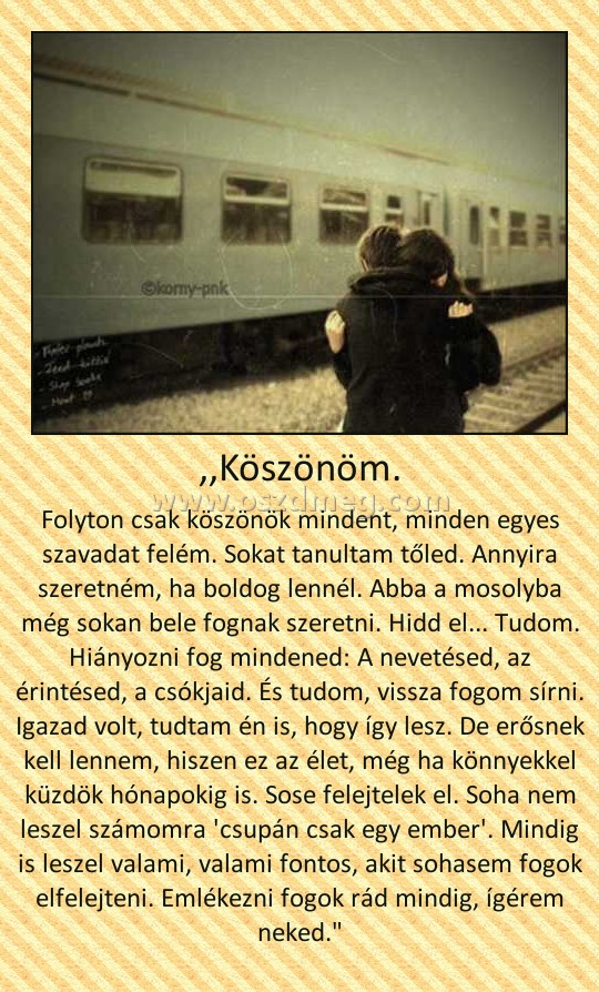 ,,Köszönöm. ,,Köszönöm.
Folyton csak köszönök mindent, minden egyes szavadat felém. Sokat tanultam tőled. Annyira szeretném, ha boldog lennél. Abba a mosolyba még sokan bele fognak szeretni. Hidd el... Tudom. Hiányozni fog mindened: A nevetésed, az érintésed, a csókjaid. És tudom, vissza fogom sírni. Igazad volt, tudtam én is, hogy így lesz. De erősnek kell lennem, hiszen ez az élet, még ha könnyekkel küzdök hónapokig is. Sose felejtelek el. Soha nem leszel számomra 'csupán csak egy ember'. Mindig is leszel valami, valami fontos, akit sohasem fogok elfelejteni. Emlékezni fogok rád mindig, ígérem neked.