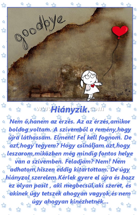 Hiányzik. Hiányzik.
Nem ő,hanem az érzés. Az az érzés,amikor boldog voltam. A szívemből a remény,hogy újra láthassam. Elment! Fel kell fognom. De azt,hogy tegyem? Hogy csináljam azt,hogy leszarom,miközben még mindig fontos helye van a szívemben. Feladjam? Nem! Nem adhatom,hiszen eddig kitartottam. De úgy hiányzol szerelem.Kérlek gyere el újra és hozz ez olyan pasit , aki megbecsül,aki szeret, és akinek úgy tetszek ahogyan vagyok,és nem úgy ahogyan kinézhetnék...