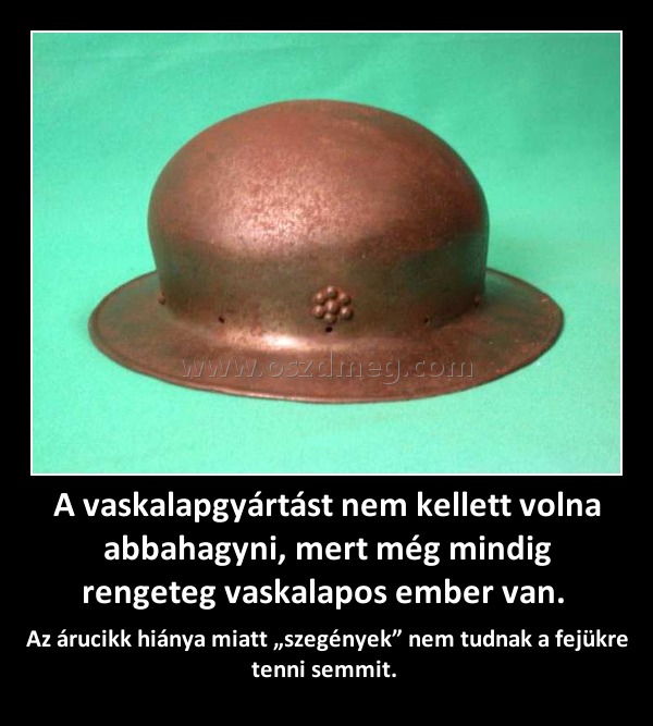 A vaskalapgyártást nem kellett volna abbahagyni, mert még mindig rengeteg vaskalapos ember van. A vaskalapgyártást nem kellett volna abbahagyni, mert még mindig rengeteg vaskalapos ember van.
Az árucikk hiánya miatt „szegények” nem tudnak a fejükre tenni semmit.