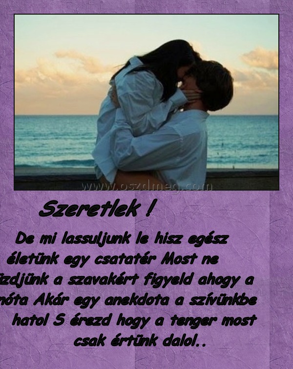 Szeretlek ! Szeretlek !
De mi lassuljunk le hisz egész életünk egy csatatér Most ne küzdjünk a szavakért figyeld ahogy a nóta Akár egy anekdota a szívünkbe hatol S érezd hogy a tenger most csak értünk dalol..