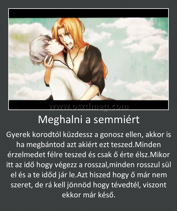 Meghalni a semmiért Meghalni a semmiért
Gyerek korodtól küzdessz a gonosz ellen, akkor is ha megbántod azt akiért ezt teszed.Minden érzelmedet félre teszed és csak ő érte élsz.Mikor itt az idő hogy végezz a rosszal,minden rosszul sül el és a te időd jár le.Azt hiszed hogy ő már nem szeret, de rá kell jönnöd hogy tévedtél, viszont ekkor már késő.