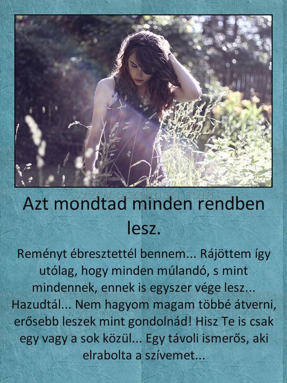 Azt mondtad minden rendben lesz. Azt mondtad minden rendben lesz.
Reményt ébresztettél bennem... Rájöttem így utólag, hogy minden múlandó, s mint mindennek, ennek is egyszer vége lesz... Hazudtál... Nem hagyom magam többé átverni, erősebb leszek mint gondolnád! Hisz Te is csak egy vagy a sok közül... Egy távoli ismerős, aki elrabolta a szívemet...