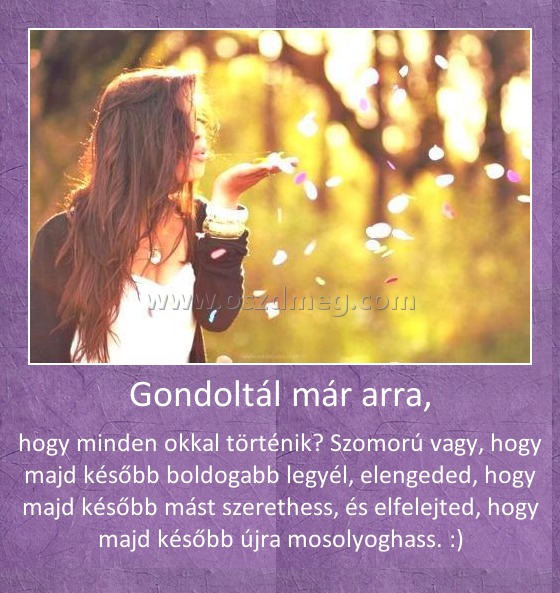 Gondoltál már arra, Gondoltál már arra,
hogy minden okkal történik? Szomorú vagy, hogy majd később boldogabb legyél, elengeded, hogy majd később mást szerethess, és elfelejted, hogy majd később újra mosolyoghass. :)
